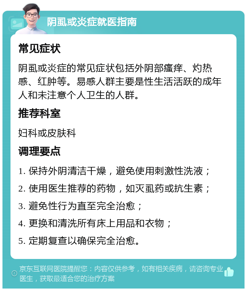 阴虱或炎症就医指南 常见症状 阴虱或炎症的常见症状包括外阴部瘙痒、灼热感、红肿等。易感人群主要是性生活活跃的成年人和未注意个人卫生的人群。 推荐科室 妇科或皮肤科 调理要点 1. 保持外阴清洁干燥，避免使用刺激性洗液； 2. 使用医生推荐的药物，如灭虱药或抗生素； 3. 避免性行为直至完全治愈； 4. 更换和清洗所有床上用品和衣物； 5. 定期复查以确保完全治愈。