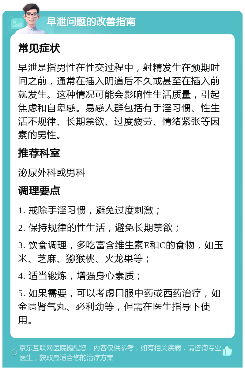 早泄问题的改善指南 常见症状 早泄是指男性在性交过程中，射精发生在预期时间之前，通常在插入阴道后不久或甚至在插入前就发生。这种情况可能会影响性生活质量，引起焦虑和自卑感。易感人群包括有手淫习惯、性生活不规律、长期禁欲、过度疲劳、情绪紧张等因素的男性。 推荐科室 泌尿外科或男科 调理要点 1. 戒除手淫习惯，避免过度刺激； 2. 保持规律的性生活，避免长期禁欲； 3. 饮食调理，多吃富含维生素E和C的食物，如玉米、芝麻、猕猴桃、火龙果等； 4. 适当锻炼，增强身心素质； 5. 如果需要，可以考虑口服中药或西药治疗，如金匮肾气丸、必利劲等，但需在医生指导下使用。