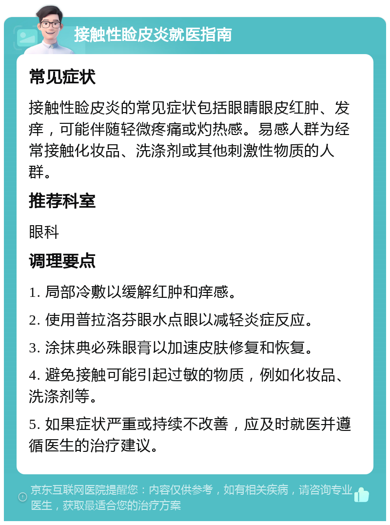 接触性睑皮炎就医指南 常见症状 接触性睑皮炎的常见症状包括眼睛眼皮红肿、发痒，可能伴随轻微疼痛或灼热感。易感人群为经常接触化妆品、洗涤剂或其他刺激性物质的人群。 推荐科室 眼科 调理要点 1. 局部冷敷以缓解红肿和痒感。 2. 使用普拉洛芬眼水点眼以减轻炎症反应。 3. 涂抹典必殊眼膏以加速皮肤修复和恢复。 4. 避免接触可能引起过敏的物质，例如化妆品、洗涤剂等。 5. 如果症状严重或持续不改善，应及时就医并遵循医生的治疗建议。