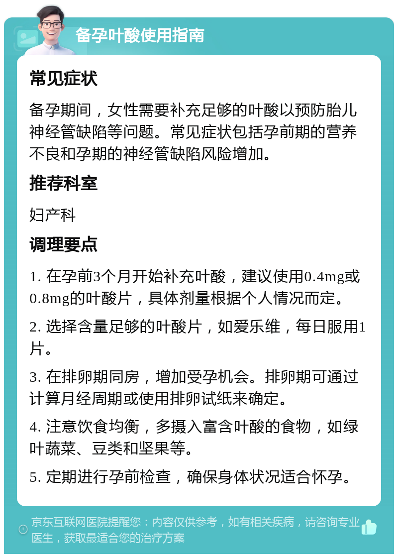 备孕叶酸使用指南 常见症状 备孕期间，女性需要补充足够的叶酸以预防胎儿神经管缺陷等问题。常见症状包括孕前期的营养不良和孕期的神经管缺陷风险增加。 推荐科室 妇产科 调理要点 1. 在孕前3个月开始补充叶酸，建议使用0.4mg或0.8mg的叶酸片，具体剂量根据个人情况而定。 2. 选择含量足够的叶酸片，如爱乐维，每日服用1片。 3. 在排卵期同房，增加受孕机会。排卵期可通过计算月经周期或使用排卵试纸来确定。 4. 注意饮食均衡，多摄入富含叶酸的食物，如绿叶蔬菜、豆类和坚果等。 5. 定期进行孕前检查，确保身体状况适合怀孕。