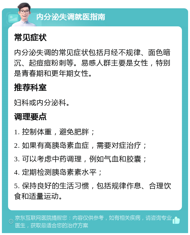 内分泌失调就医指南 常见症状 内分泌失调的常见症状包括月经不规律、面色暗沉、起痘痘粉刺等。易感人群主要是女性，特别是青春期和更年期女性。 推荐科室 妇科或内分泌科。 调理要点 1. 控制体重，避免肥胖； 2. 如果有高胰岛素血症，需要对症治疗； 3. 可以考虑中药调理，例如气血和胶囊； 4. 定期检测胰岛素素水平； 5. 保持良好的生活习惯，包括规律作息、合理饮食和适量运动。