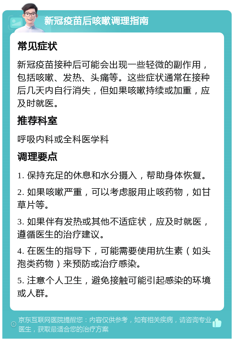 新冠疫苗后咳嗽调理指南 常见症状 新冠疫苗接种后可能会出现一些轻微的副作用，包括咳嗽、发热、头痛等。这些症状通常在接种后几天内自行消失，但如果咳嗽持续或加重，应及时就医。 推荐科室 呼吸内科或全科医学科 调理要点 1. 保持充足的休息和水分摄入，帮助身体恢复。 2. 如果咳嗽严重，可以考虑服用止咳药物，如甘草片等。 3. 如果伴有发热或其他不适症状，应及时就医，遵循医生的治疗建议。 4. 在医生的指导下，可能需要使用抗生素（如头孢类药物）来预防或治疗感染。 5. 注意个人卫生，避免接触可能引起感染的环境或人群。