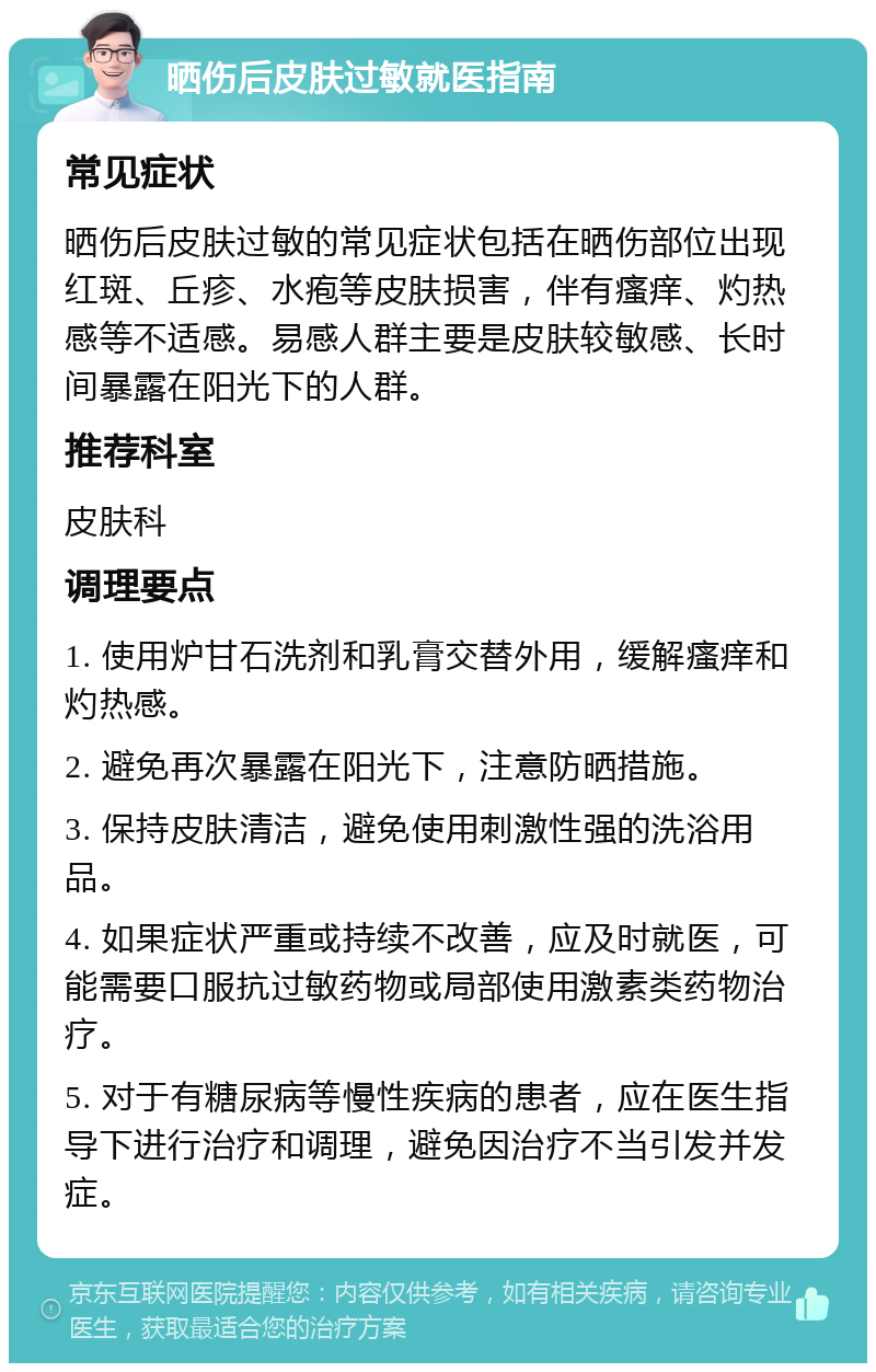 晒伤后皮肤过敏就医指南 常见症状 晒伤后皮肤过敏的常见症状包括在晒伤部位出现红斑、丘疹、水疱等皮肤损害，伴有瘙痒、灼热感等不适感。易感人群主要是皮肤较敏感、长时间暴露在阳光下的人群。 推荐科室 皮肤科 调理要点 1. 使用炉甘石洗剂和乳膏交替外用，缓解瘙痒和灼热感。 2. 避免再次暴露在阳光下，注意防晒措施。 3. 保持皮肤清洁，避免使用刺激性强的洗浴用品。 4. 如果症状严重或持续不改善，应及时就医，可能需要口服抗过敏药物或局部使用激素类药物治疗。 5. 对于有糖尿病等慢性疾病的患者，应在医生指导下进行治疗和调理，避免因治疗不当引发并发症。