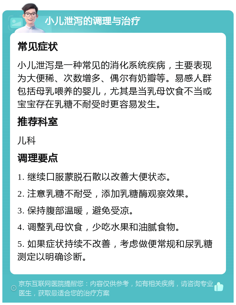 小儿泄泻的调理与治疗 常见症状 小儿泄泻是一种常见的消化系统疾病，主要表现为大便稀、次数增多、偶尔有奶瓣等。易感人群包括母乳喂养的婴儿，尤其是当乳母饮食不当或宝宝存在乳糖不耐受时更容易发生。 推荐科室 儿科 调理要点 1. 继续口服蒙脱石散以改善大便状态。 2. 注意乳糖不耐受，添加乳糖酶观察效果。 3. 保持腹部温暖，避免受凉。 4. 调整乳母饮食，少吃水果和油腻食物。 5. 如果症状持续不改善，考虑做便常规和尿乳糖测定以明确诊断。