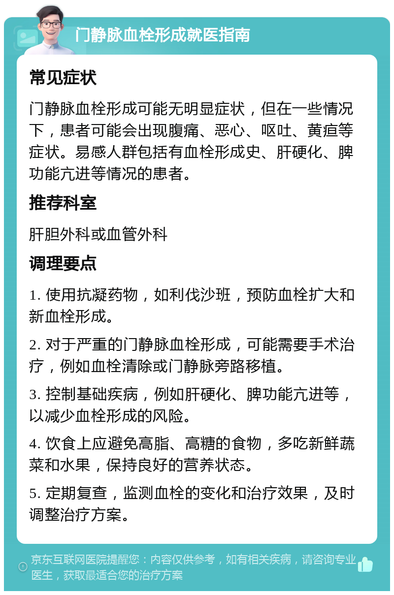 门静脉血栓形成就医指南 常见症状 门静脉血栓形成可能无明显症状，但在一些情况下，患者可能会出现腹痛、恶心、呕吐、黄疸等症状。易感人群包括有血栓形成史、肝硬化、脾功能亢进等情况的患者。 推荐科室 肝胆外科或血管外科 调理要点 1. 使用抗凝药物，如利伐沙班，预防血栓扩大和新血栓形成。 2. 对于严重的门静脉血栓形成，可能需要手术治疗，例如血栓清除或门静脉旁路移植。 3. 控制基础疾病，例如肝硬化、脾功能亢进等，以减少血栓形成的风险。 4. 饮食上应避免高脂、高糖的食物，多吃新鲜蔬菜和水果，保持良好的营养状态。 5. 定期复查，监测血栓的变化和治疗效果，及时调整治疗方案。