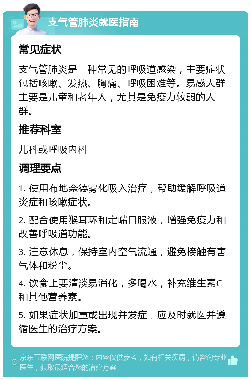 支气管肺炎就医指南 常见症状 支气管肺炎是一种常见的呼吸道感染，主要症状包括咳嗽、发热、胸痛、呼吸困难等。易感人群主要是儿童和老年人，尤其是免疫力较弱的人群。 推荐科室 儿科或呼吸内科 调理要点 1. 使用布地奈德雾化吸入治疗，帮助缓解呼吸道炎症和咳嗽症状。 2. 配合使用猴耳环和定喘口服液，增强免疫力和改善呼吸道功能。 3. 注意休息，保持室内空气流通，避免接触有害气体和粉尘。 4. 饮食上要清淡易消化，多喝水，补充维生素C和其他营养素。 5. 如果症状加重或出现并发症，应及时就医并遵循医生的治疗方案。