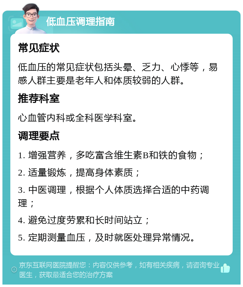 低血压调理指南 常见症状 低血压的常见症状包括头晕、乏力、心悸等，易感人群主要是老年人和体质较弱的人群。 推荐科室 心血管内科或全科医学科室。 调理要点 1. 增强营养，多吃富含维生素B和铁的食物； 2. 适量锻炼，提高身体素质； 3. 中医调理，根据个人体质选择合适的中药调理； 4. 避免过度劳累和长时间站立； 5. 定期测量血压，及时就医处理异常情况。