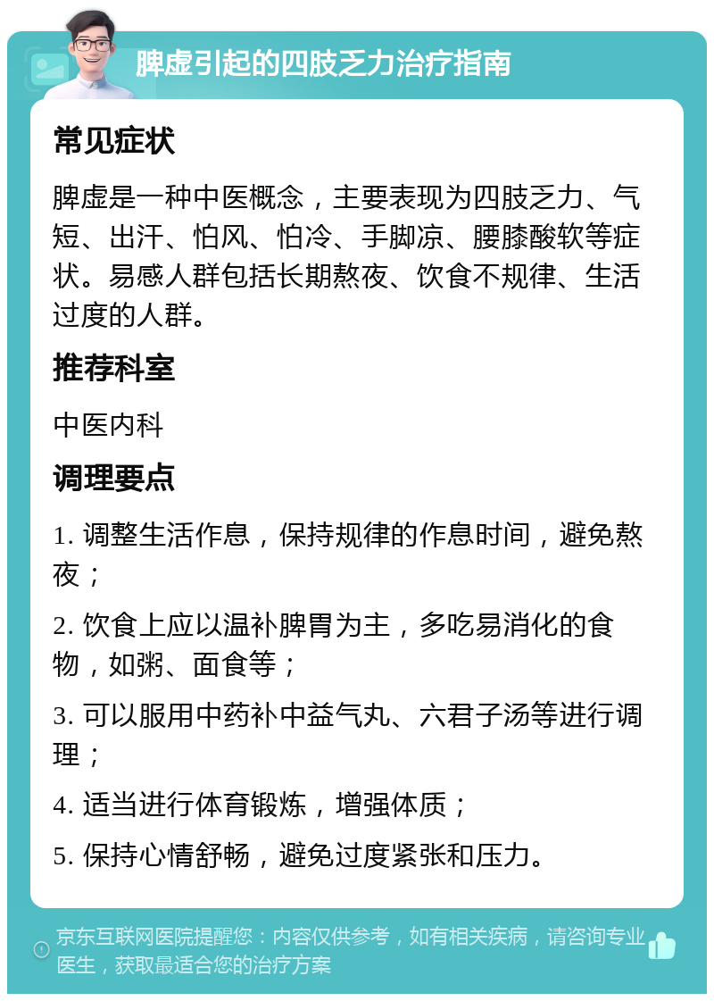 脾虚引起的四肢乏力治疗指南 常见症状 脾虚是一种中医概念，主要表现为四肢乏力、气短、出汗、怕风、怕冷、手脚凉、腰膝酸软等症状。易感人群包括长期熬夜、饮食不规律、生活过度的人群。 推荐科室 中医内科 调理要点 1. 调整生活作息，保持规律的作息时间，避免熬夜； 2. 饮食上应以温补脾胃为主，多吃易消化的食物，如粥、面食等； 3. 可以服用中药补中益气丸、六君子汤等进行调理； 4. 适当进行体育锻炼，增强体质； 5. 保持心情舒畅，避免过度紧张和压力。