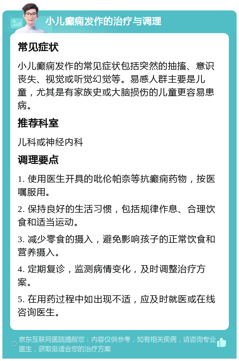 小儿癫痫发作的治疗与调理 常见症状 小儿癫痫发作的常见症状包括突然的抽搐、意识丧失、视觉或听觉幻觉等。易感人群主要是儿童，尤其是有家族史或大脑损伤的儿童更容易患病。 推荐科室 儿科或神经内科 调理要点 1. 使用医生开具的吡伦帕奈等抗癫痫药物，按医嘱服用。 2. 保持良好的生活习惯，包括规律作息、合理饮食和适当运动。 3. 减少零食的摄入，避免影响孩子的正常饮食和营养摄入。 4. 定期复诊，监测病情变化，及时调整治疗方案。 5. 在用药过程中如出现不适，应及时就医或在线咨询医生。