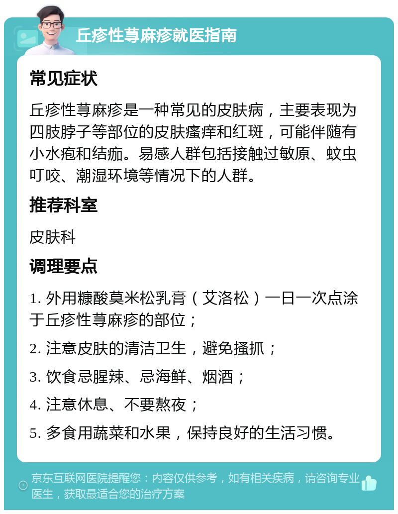 丘疹性荨麻疹就医指南 常见症状 丘疹性荨麻疹是一种常见的皮肤病，主要表现为四肢脖子等部位的皮肤瘙痒和红斑，可能伴随有小水疱和结痂。易感人群包括接触过敏原、蚊虫叮咬、潮湿环境等情况下的人群。 推荐科室 皮肤科 调理要点 1. 外用糠酸莫米松乳膏（艾洛松）一日一次点涂于丘疹性荨麻疹的部位； 2. 注意皮肤的清洁卫生，避免搔抓； 3. 饮食忌腥辣、忌海鲜、烟酒； 4. 注意休息、不要熬夜； 5. 多食用蔬菜和水果，保持良好的生活习惯。