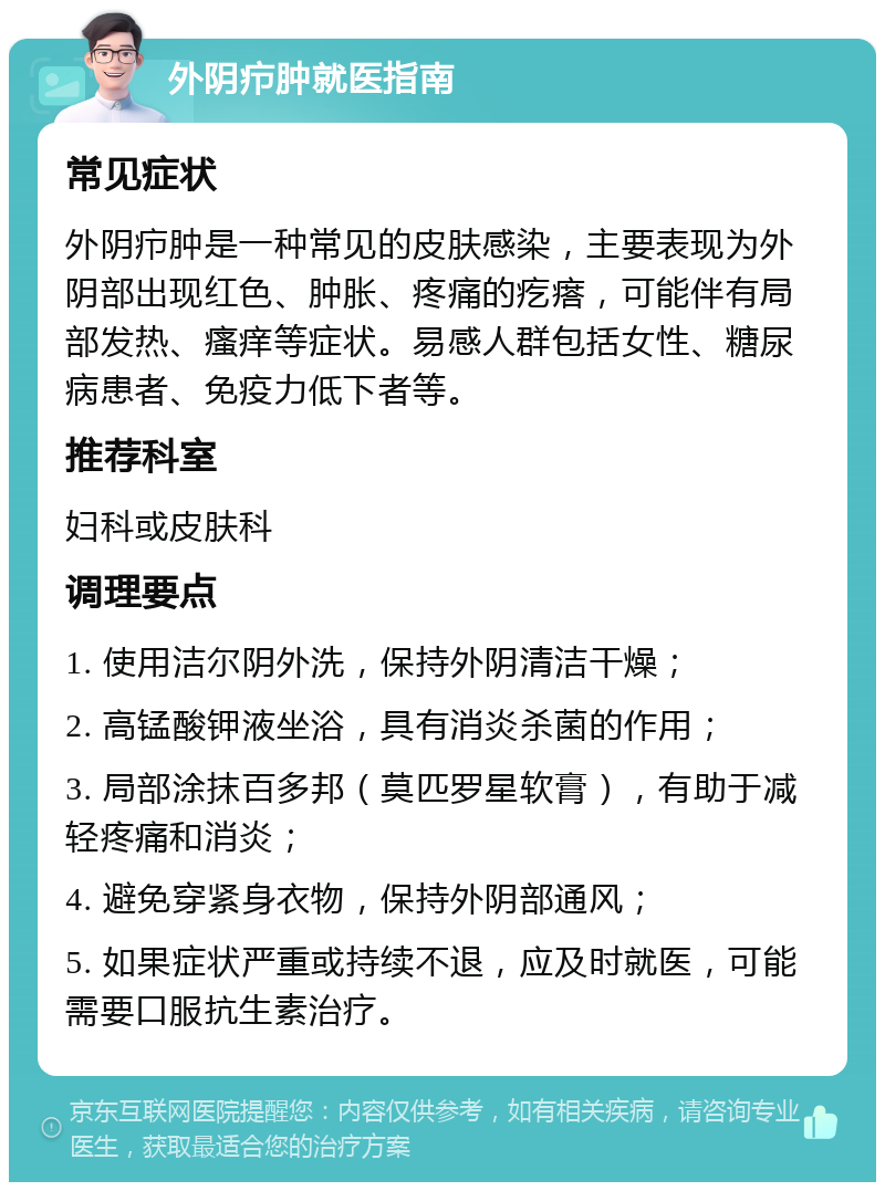 外阴疖肿就医指南 常见症状 外阴疖肿是一种常见的皮肤感染，主要表现为外阴部出现红色、肿胀、疼痛的疙瘩，可能伴有局部发热、瘙痒等症状。易感人群包括女性、糖尿病患者、免疫力低下者等。 推荐科室 妇科或皮肤科 调理要点 1. 使用洁尔阴外洗，保持外阴清洁干燥； 2. 高锰酸钾液坐浴，具有消炎杀菌的作用； 3. 局部涂抹百多邦（莫匹罗星软膏），有助于减轻疼痛和消炎； 4. 避免穿紧身衣物，保持外阴部通风； 5. 如果症状严重或持续不退，应及时就医，可能需要口服抗生素治疗。