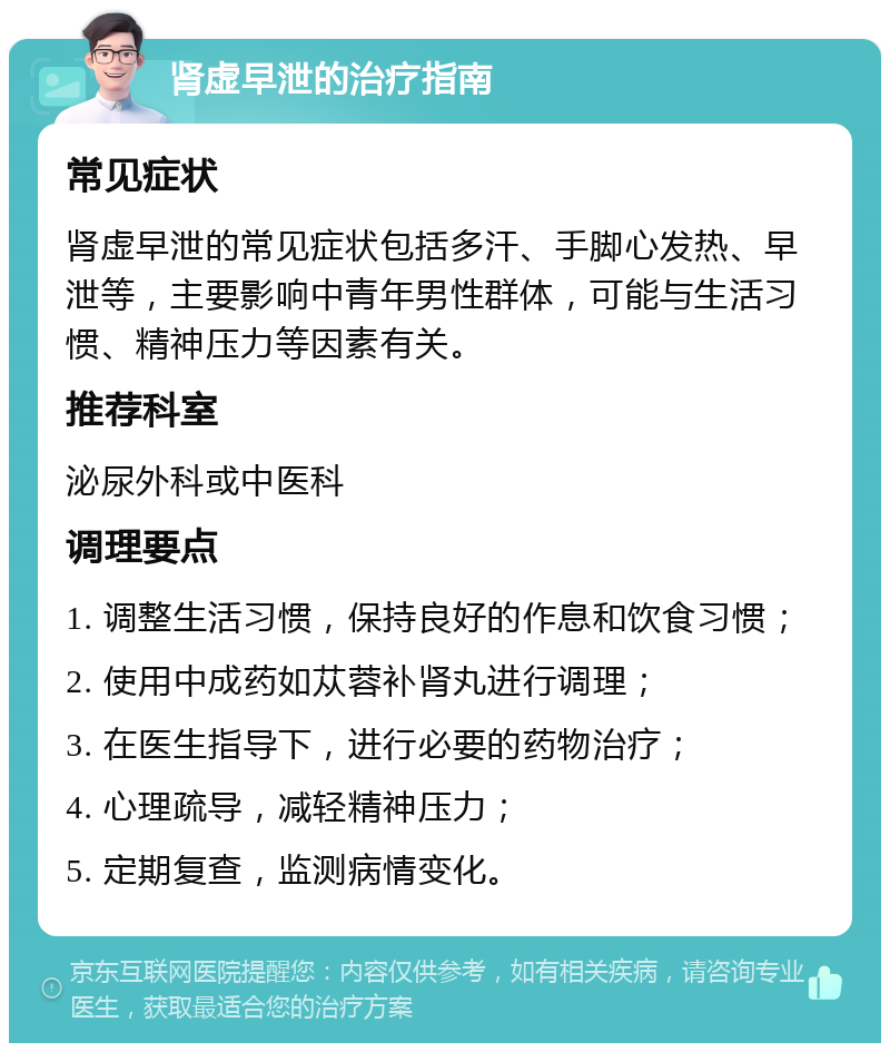 肾虚早泄的治疗指南 常见症状 肾虚早泄的常见症状包括多汗、手脚心发热、早泄等，主要影响中青年男性群体，可能与生活习惯、精神压力等因素有关。 推荐科室 泌尿外科或中医科 调理要点 1. 调整生活习惯，保持良好的作息和饮食习惯； 2. 使用中成药如苁蓉补肾丸进行调理； 3. 在医生指导下，进行必要的药物治疗； 4. 心理疏导，减轻精神压力； 5. 定期复查，监测病情变化。