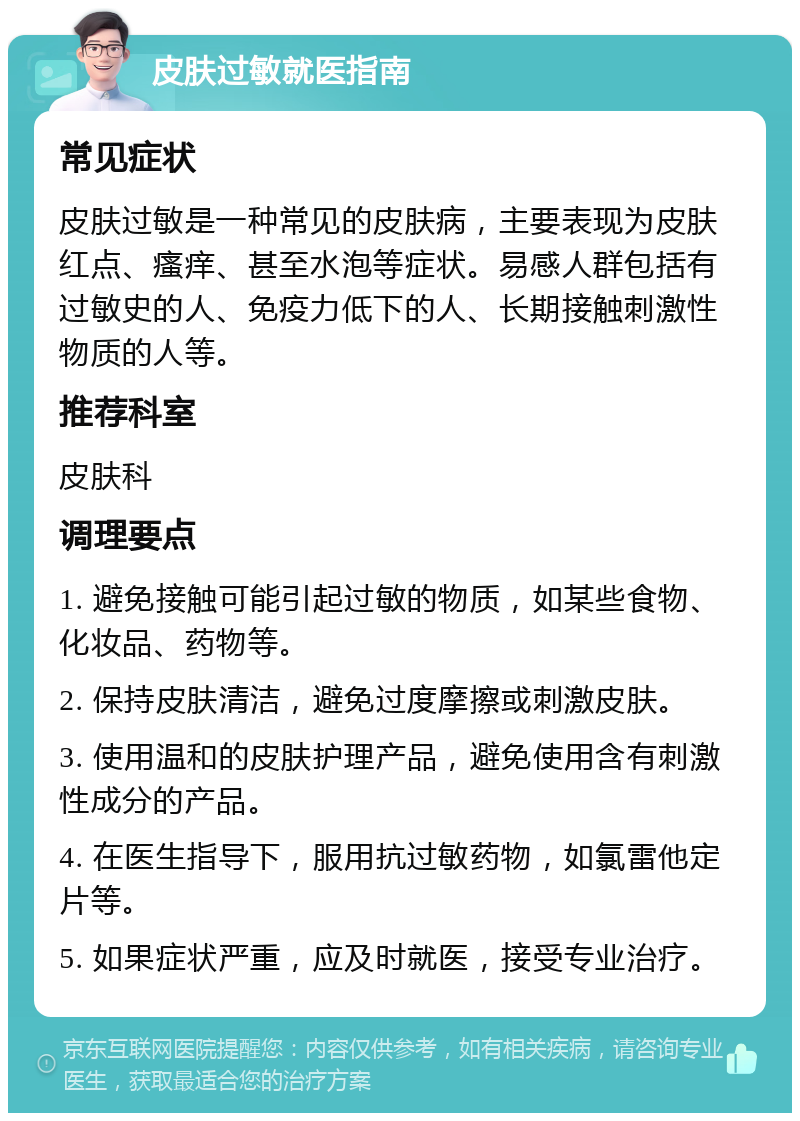 皮肤过敏就医指南 常见症状 皮肤过敏是一种常见的皮肤病，主要表现为皮肤红点、瘙痒、甚至水泡等症状。易感人群包括有过敏史的人、免疫力低下的人、长期接触刺激性物质的人等。 推荐科室 皮肤科 调理要点 1. 避免接触可能引起过敏的物质，如某些食物、化妆品、药物等。 2. 保持皮肤清洁，避免过度摩擦或刺激皮肤。 3. 使用温和的皮肤护理产品，避免使用含有刺激性成分的产品。 4. 在医生指导下，服用抗过敏药物，如氯雷他定片等。 5. 如果症状严重，应及时就医，接受专业治疗。