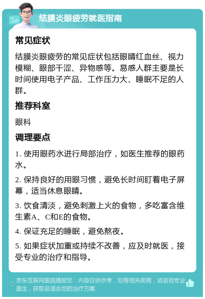 结膜炎眼疲劳就医指南 常见症状 结膜炎眼疲劳的常见症状包括眼睛红血丝、视力模糊、眼部干涩、异物感等。易感人群主要是长时间使用电子产品、工作压力大、睡眠不足的人群。 推荐科室 眼科 调理要点 1. 使用眼药水进行局部治疗，如医生推荐的眼药水。 2. 保持良好的用眼习惯，避免长时间盯着电子屏幕，适当休息眼睛。 3. 饮食清淡，避免刺激上火的食物，多吃富含维生素A、C和E的食物。 4. 保证充足的睡眠，避免熬夜。 5. 如果症状加重或持续不改善，应及时就医，接受专业的治疗和指导。