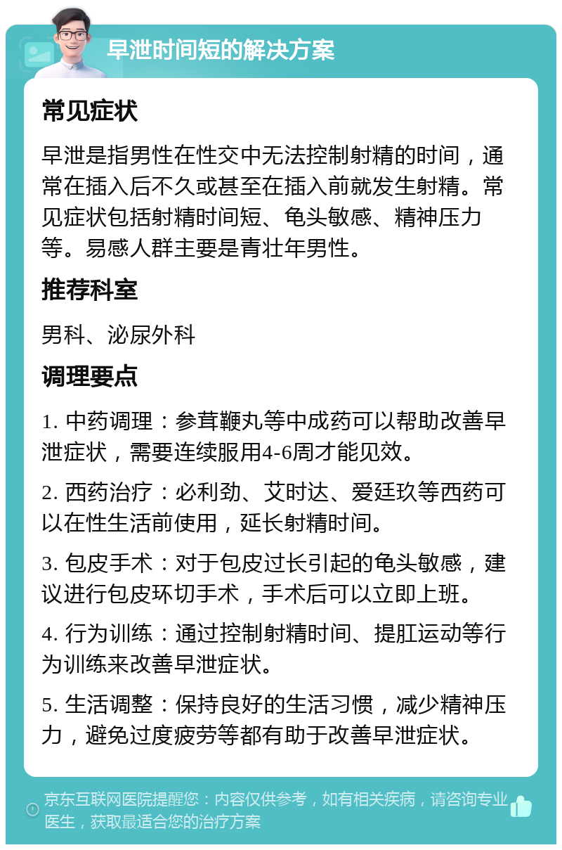 早泄时间短的解决方案 常见症状 早泄是指男性在性交中无法控制射精的时间，通常在插入后不久或甚至在插入前就发生射精。常见症状包括射精时间短、龟头敏感、精神压力等。易感人群主要是青壮年男性。 推荐科室 男科、泌尿外科 调理要点 1. 中药调理：参茸鞭丸等中成药可以帮助改善早泄症状，需要连续服用4-6周才能见效。 2. 西药治疗：必利劲、艾时达、爱廷玖等西药可以在性生活前使用，延长射精时间。 3. 包皮手术：对于包皮过长引起的龟头敏感，建议进行包皮环切手术，手术后可以立即上班。 4. 行为训练：通过控制射精时间、提肛运动等行为训练来改善早泄症状。 5. 生活调整：保持良好的生活习惯，减少精神压力，避免过度疲劳等都有助于改善早泄症状。