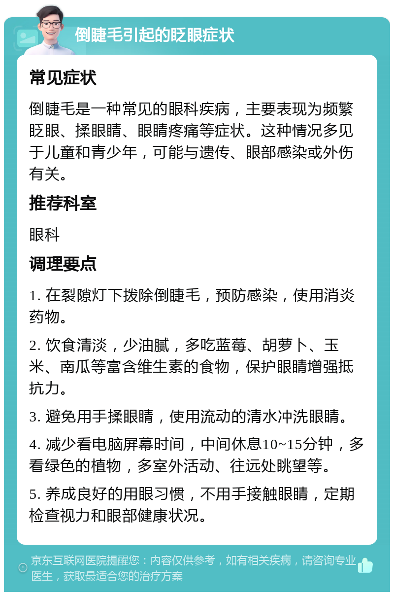 倒睫毛引起的眨眼症状 常见症状 倒睫毛是一种常见的眼科疾病，主要表现为频繁眨眼、揉眼睛、眼睛疼痛等症状。这种情况多见于儿童和青少年，可能与遗传、眼部感染或外伤有关。 推荐科室 眼科 调理要点 1. 在裂隙灯下拨除倒睫毛，预防感染，使用消炎药物。 2. 饮食清淡，少油腻，多吃蓝莓、胡萝卜、玉米、南瓜等富含维生素的食物，保护眼睛增强抵抗力。 3. 避免用手揉眼睛，使用流动的清水冲洗眼睛。 4. 减少看电脑屏幕时间，中间休息10~15分钟，多看绿色的植物，多室外活动、往远处眺望等。 5. 养成良好的用眼习惯，不用手接触眼睛，定期检查视力和眼部健康状况。