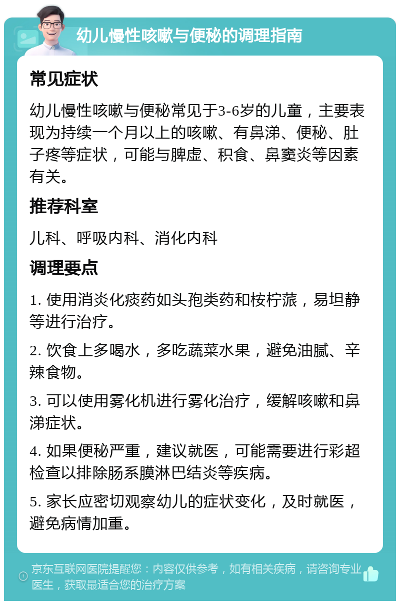 幼儿慢性咳嗽与便秘的调理指南 常见症状 幼儿慢性咳嗽与便秘常见于3-6岁的儿童，主要表现为持续一个月以上的咳嗽、有鼻涕、便秘、肚子疼等症状，可能与脾虚、积食、鼻窦炎等因素有关。 推荐科室 儿科、呼吸内科、消化内科 调理要点 1. 使用消炎化痰药如头孢类药和桉柠蒎，易坦静等进行治疗。 2. 饮食上多喝水，多吃蔬菜水果，避免油腻、辛辣食物。 3. 可以使用雾化机进行雾化治疗，缓解咳嗽和鼻涕症状。 4. 如果便秘严重，建议就医，可能需要进行彩超检查以排除肠系膜淋巴结炎等疾病。 5. 家长应密切观察幼儿的症状变化，及时就医，避免病情加重。