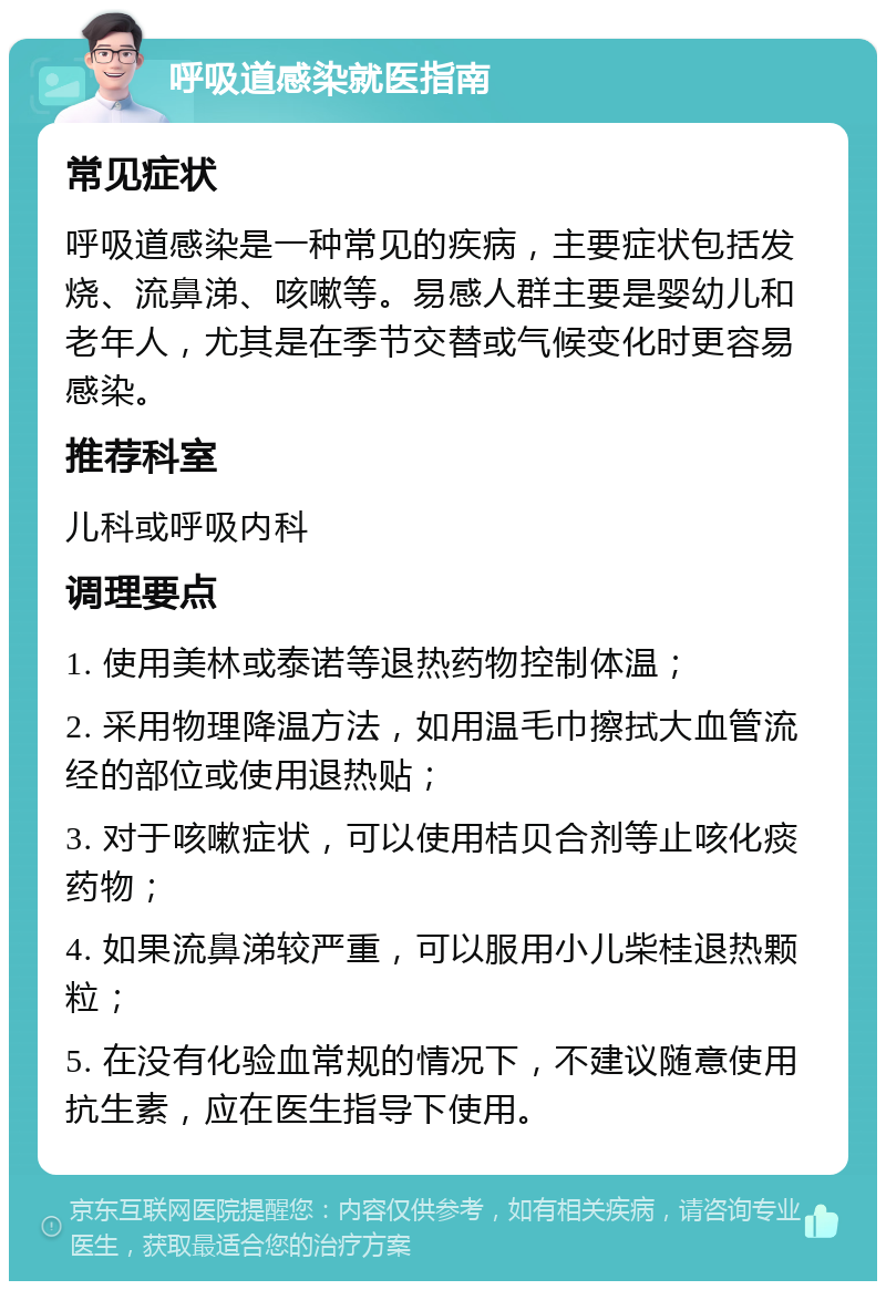 呼吸道感染就医指南 常见症状 呼吸道感染是一种常见的疾病，主要症状包括发烧、流鼻涕、咳嗽等。易感人群主要是婴幼儿和老年人，尤其是在季节交替或气候变化时更容易感染。 推荐科室 儿科或呼吸内科 调理要点 1. 使用美林或泰诺等退热药物控制体温； 2. 采用物理降温方法，如用温毛巾擦拭大血管流经的部位或使用退热贴； 3. 对于咳嗽症状，可以使用桔贝合剂等止咳化痰药物； 4. 如果流鼻涕较严重，可以服用小儿柴桂退热颗粒； 5. 在没有化验血常规的情况下，不建议随意使用抗生素，应在医生指导下使用。