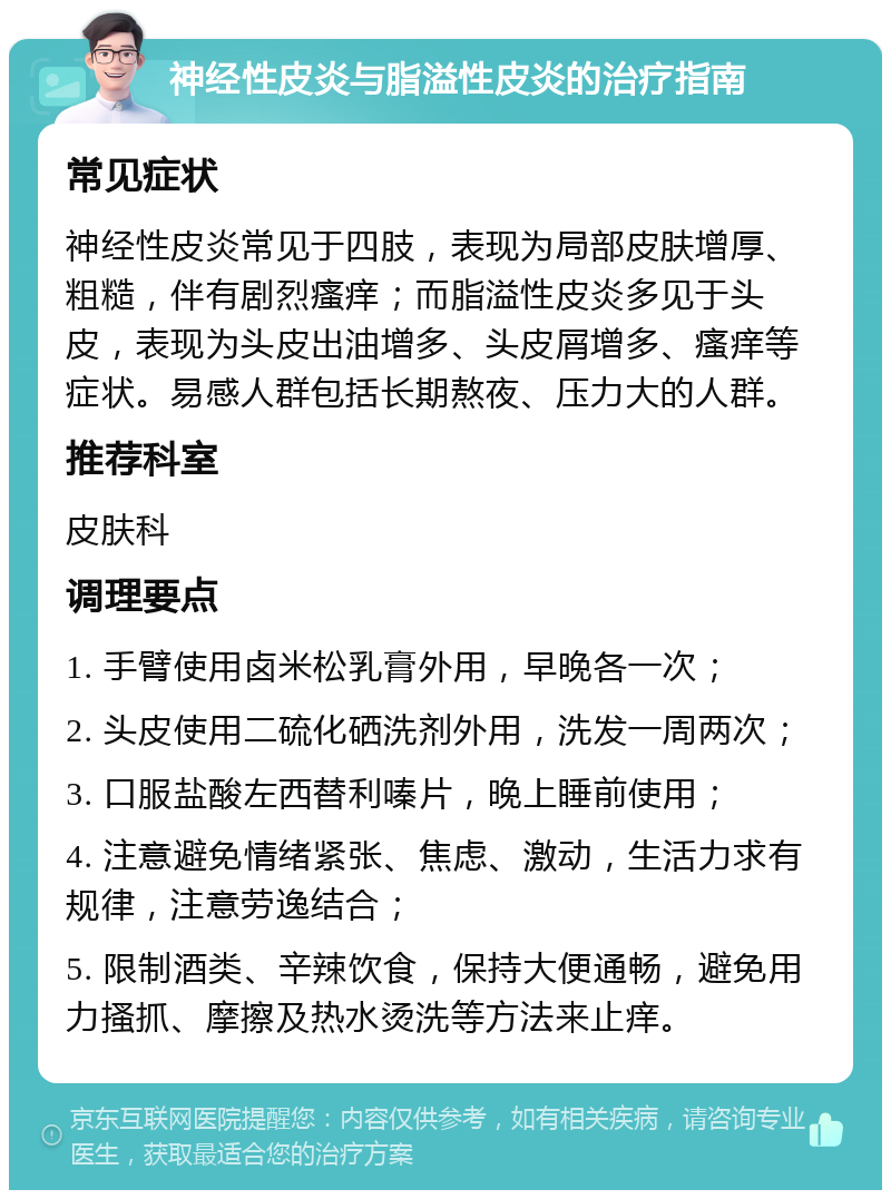 神经性皮炎与脂溢性皮炎的治疗指南 常见症状 神经性皮炎常见于四肢，表现为局部皮肤增厚、粗糙，伴有剧烈瘙痒；而脂溢性皮炎多见于头皮，表现为头皮出油增多、头皮屑增多、瘙痒等症状。易感人群包括长期熬夜、压力大的人群。 推荐科室 皮肤科 调理要点 1. 手臂使用卤米松乳膏外用，早晚各一次； 2. 头皮使用二硫化硒洗剂外用，洗发一周两次； 3. 口服盐酸左西替利嗪片，晚上睡前使用； 4. 注意避免情绪紧张、焦虑、激动，生活力求有规律，注意劳逸结合； 5. 限制酒类、辛辣饮食，保持大便通畅，避免用力搔抓、摩擦及热水烫洗等方法来止痒。