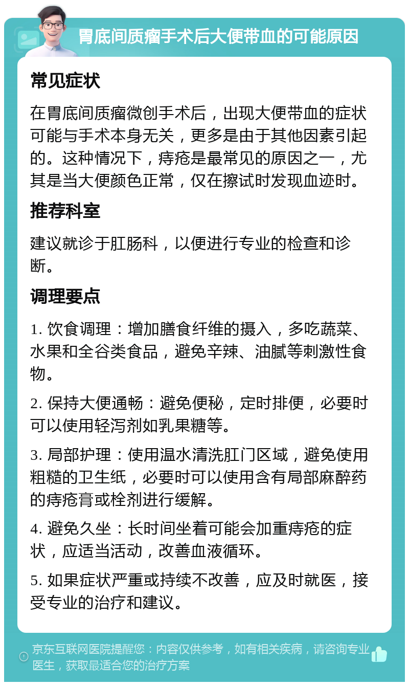 胃底间质瘤手术后大便带血的可能原因 常见症状 在胃底间质瘤微创手术后，出现大便带血的症状可能与手术本身无关，更多是由于其他因素引起的。这种情况下，痔疮是最常见的原因之一，尤其是当大便颜色正常，仅在擦试时发现血迹时。 推荐科室 建议就诊于肛肠科，以便进行专业的检查和诊断。 调理要点 1. 饮食调理：增加膳食纤维的摄入，多吃蔬菜、水果和全谷类食品，避免辛辣、油腻等刺激性食物。 2. 保持大便通畅：避免便秘，定时排便，必要时可以使用轻泻剂如乳果糖等。 3. 局部护理：使用温水清洗肛门区域，避免使用粗糙的卫生纸，必要时可以使用含有局部麻醉药的痔疮膏或栓剂进行缓解。 4. 避免久坐：长时间坐着可能会加重痔疮的症状，应适当活动，改善血液循环。 5. 如果症状严重或持续不改善，应及时就医，接受专业的治疗和建议。