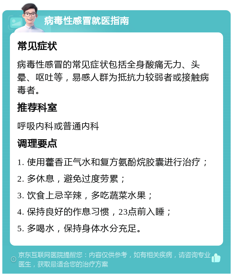 病毒性感冒就医指南 常见症状 病毒性感冒的常见症状包括全身酸痛无力、头晕、呕吐等，易感人群为抵抗力较弱者或接触病毒者。 推荐科室 呼吸内科或普通内科 调理要点 1. 使用藿香正气水和复方氨酚烷胶囊进行治疗； 2. 多休息，避免过度劳累； 3. 饮食上忌辛辣，多吃蔬菜水果； 4. 保持良好的作息习惯，23点前入睡； 5. 多喝水，保持身体水分充足。