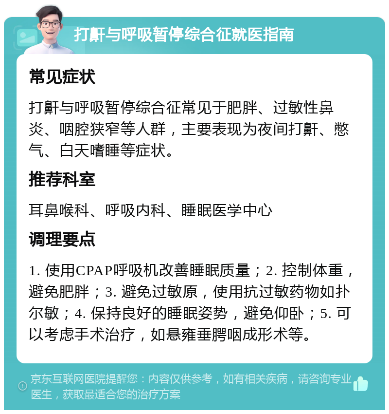 打鼾与呼吸暂停综合征就医指南 常见症状 打鼾与呼吸暂停综合征常见于肥胖、过敏性鼻炎、咽腔狭窄等人群，主要表现为夜间打鼾、憋气、白天嗜睡等症状。 推荐科室 耳鼻喉科、呼吸内科、睡眠医学中心 调理要点 1. 使用CPAP呼吸机改善睡眠质量；2. 控制体重，避免肥胖；3. 避免过敏原，使用抗过敏药物如扑尔敏；4. 保持良好的睡眠姿势，避免仰卧；5. 可以考虑手术治疗，如悬雍垂腭咽成形术等。