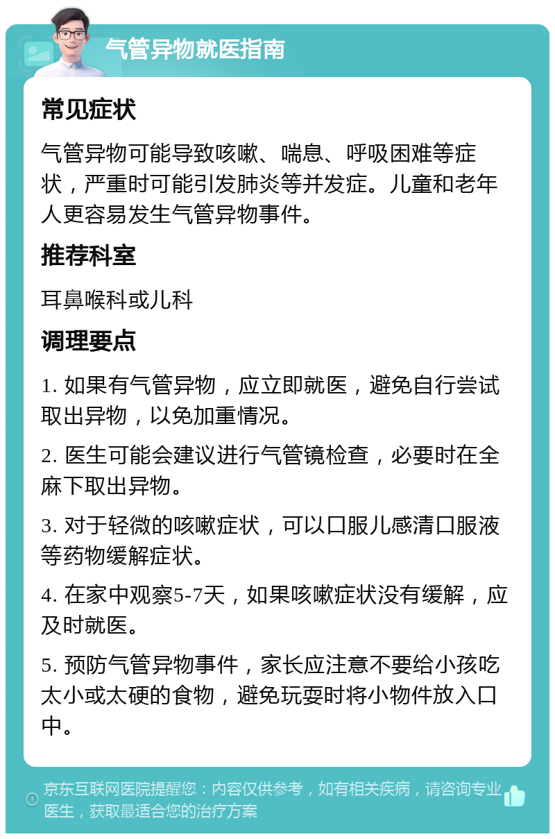 气管异物就医指南 常见症状 气管异物可能导致咳嗽、喘息、呼吸困难等症状，严重时可能引发肺炎等并发症。儿童和老年人更容易发生气管异物事件。 推荐科室 耳鼻喉科或儿科 调理要点 1. 如果有气管异物，应立即就医，避免自行尝试取出异物，以免加重情况。 2. 医生可能会建议进行气管镜检查，必要时在全麻下取出异物。 3. 对于轻微的咳嗽症状，可以口服儿感清口服液等药物缓解症状。 4. 在家中观察5-7天，如果咳嗽症状没有缓解，应及时就医。 5. 预防气管异物事件，家长应注意不要给小孩吃太小或太硬的食物，避免玩耍时将小物件放入口中。