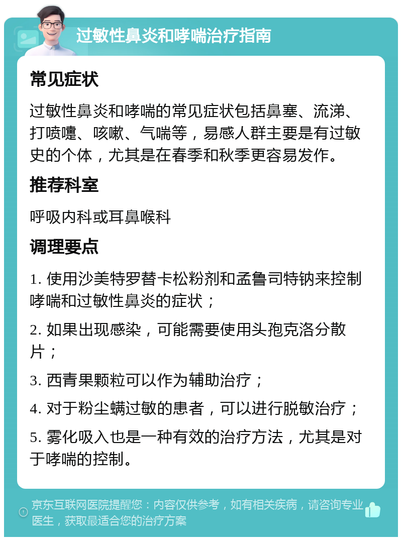 过敏性鼻炎和哮喘治疗指南 常见症状 过敏性鼻炎和哮喘的常见症状包括鼻塞、流涕、打喷嚏、咳嗽、气喘等，易感人群主要是有过敏史的个体，尤其是在春季和秋季更容易发作。 推荐科室 呼吸内科或耳鼻喉科 调理要点 1. 使用沙美特罗替卡松粉剂和孟鲁司特钠来控制哮喘和过敏性鼻炎的症状； 2. 如果出现感染，可能需要使用头孢克洛分散片； 3. 西青果颗粒可以作为辅助治疗； 4. 对于粉尘螨过敏的患者，可以进行脱敏治疗； 5. 雾化吸入也是一种有效的治疗方法，尤其是对于哮喘的控制。