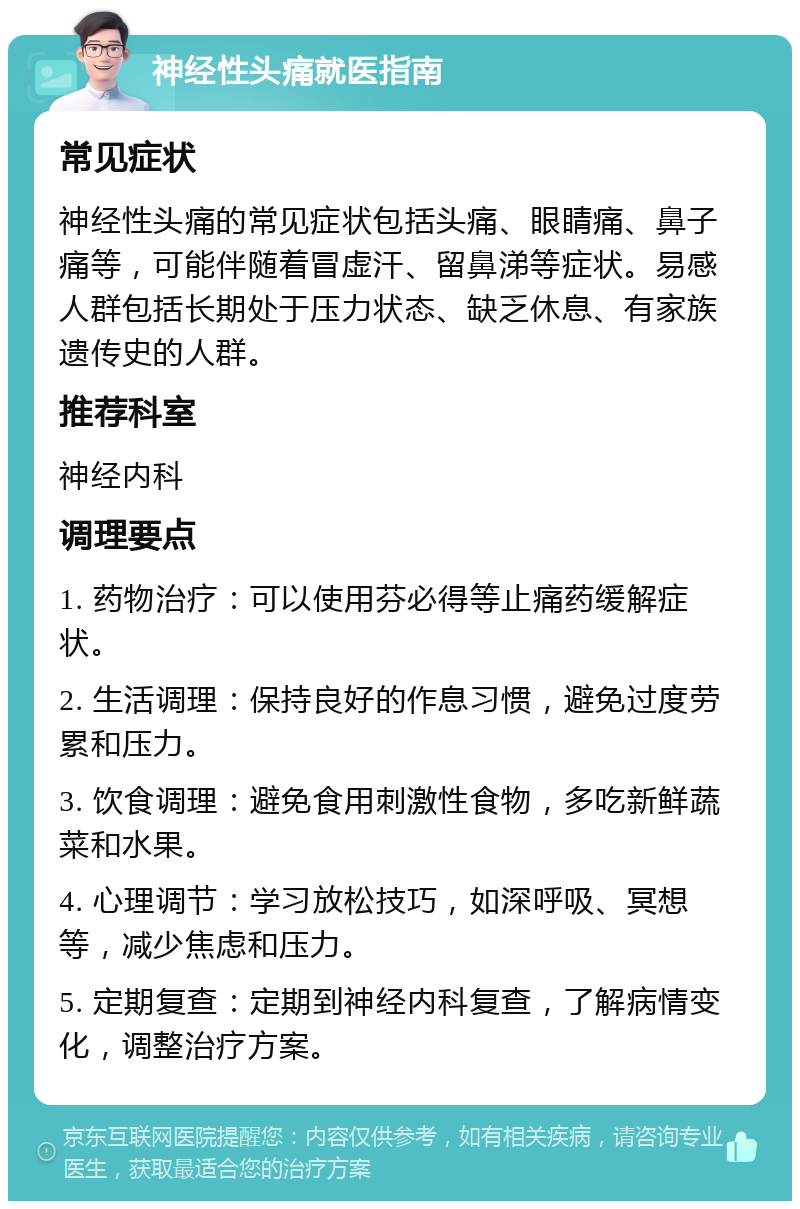 神经性头痛就医指南 常见症状 神经性头痛的常见症状包括头痛、眼睛痛、鼻子痛等，可能伴随着冒虚汗、留鼻涕等症状。易感人群包括长期处于压力状态、缺乏休息、有家族遗传史的人群。 推荐科室 神经内科 调理要点 1. 药物治疗：可以使用芬必得等止痛药缓解症状。 2. 生活调理：保持良好的作息习惯，避免过度劳累和压力。 3. 饮食调理：避免食用刺激性食物，多吃新鲜蔬菜和水果。 4. 心理调节：学习放松技巧，如深呼吸、冥想等，减少焦虑和压力。 5. 定期复查：定期到神经内科复查，了解病情变化，调整治疗方案。