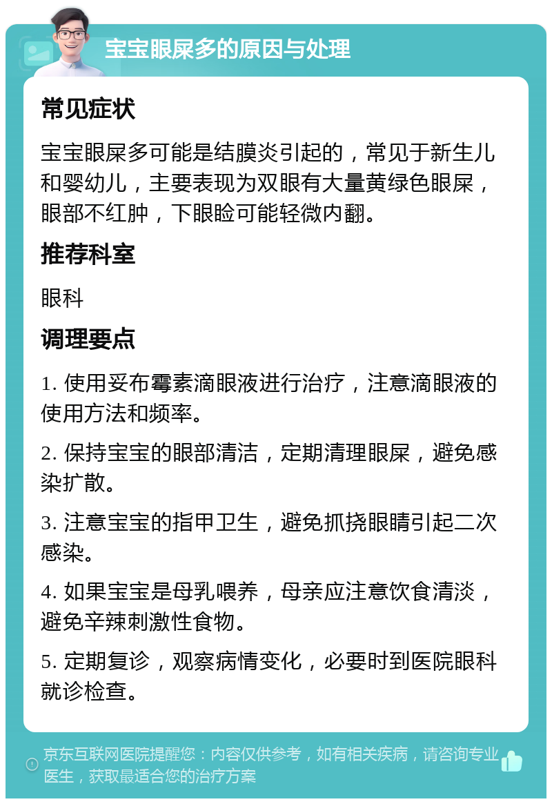 宝宝眼屎多的原因与处理 常见症状 宝宝眼屎多可能是结膜炎引起的，常见于新生儿和婴幼儿，主要表现为双眼有大量黄绿色眼屎，眼部不红肿，下眼睑可能轻微内翻。 推荐科室 眼科 调理要点 1. 使用妥布霉素滴眼液进行治疗，注意滴眼液的使用方法和频率。 2. 保持宝宝的眼部清洁，定期清理眼屎，避免感染扩散。 3. 注意宝宝的指甲卫生，避免抓挠眼睛引起二次感染。 4. 如果宝宝是母乳喂养，母亲应注意饮食清淡，避免辛辣刺激性食物。 5. 定期复诊，观察病情变化，必要时到医院眼科就诊检查。