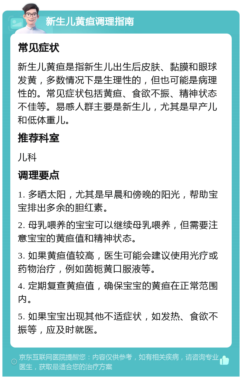 新生儿黄疸调理指南 常见症状 新生儿黄疸是指新生儿出生后皮肤、黏膜和眼球发黄，多数情况下是生理性的，但也可能是病理性的。常见症状包括黄疸、食欲不振、精神状态不佳等。易感人群主要是新生儿，尤其是早产儿和低体重儿。 推荐科室 儿科 调理要点 1. 多晒太阳，尤其是早晨和傍晚的阳光，帮助宝宝排出多余的胆红素。 2. 母乳喂养的宝宝可以继续母乳喂养，但需要注意宝宝的黄疸值和精神状态。 3. 如果黄疸值较高，医生可能会建议使用光疗或药物治疗，例如茵栀黄口服液等。 4. 定期复查黄疸值，确保宝宝的黄疸在正常范围内。 5. 如果宝宝出现其他不适症状，如发热、食欲不振等，应及时就医。