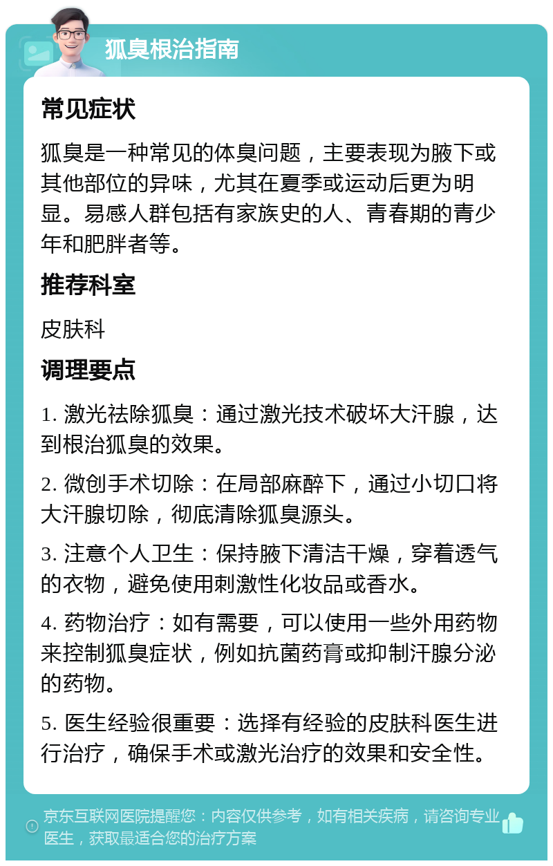 狐臭根治指南 常见症状 狐臭是一种常见的体臭问题，主要表现为腋下或其他部位的异味，尤其在夏季或运动后更为明显。易感人群包括有家族史的人、青春期的青少年和肥胖者等。 推荐科室 皮肤科 调理要点 1. 激光祛除狐臭：通过激光技术破坏大汗腺，达到根治狐臭的效果。 2. 微创手术切除：在局部麻醉下，通过小切口将大汗腺切除，彻底清除狐臭源头。 3. 注意个人卫生：保持腋下清洁干燥，穿着透气的衣物，避免使用刺激性化妆品或香水。 4. 药物治疗：如有需要，可以使用一些外用药物来控制狐臭症状，例如抗菌药膏或抑制汗腺分泌的药物。 5. 医生经验很重要：选择有经验的皮肤科医生进行治疗，确保手术或激光治疗的效果和安全性。