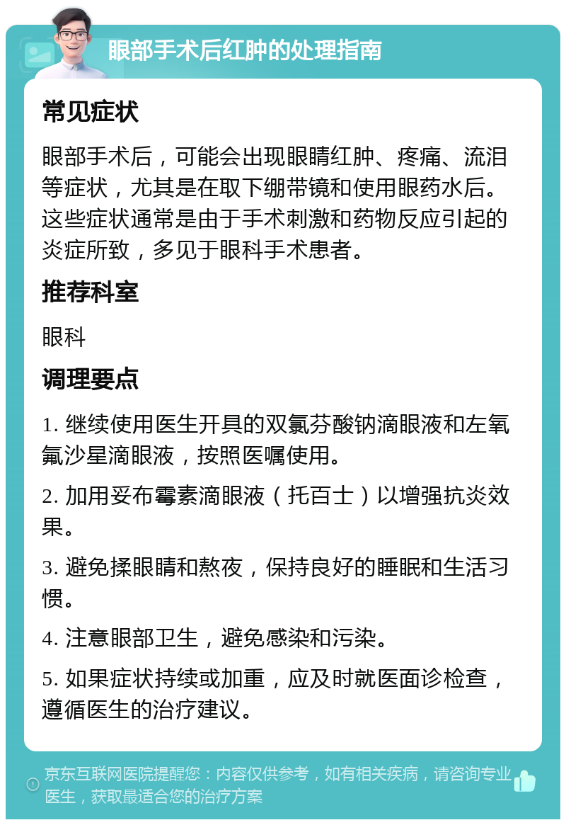 眼部手术后红肿的处理指南 常见症状 眼部手术后，可能会出现眼睛红肿、疼痛、流泪等症状，尤其是在取下绷带镜和使用眼药水后。这些症状通常是由于手术刺激和药物反应引起的炎症所致，多见于眼科手术患者。 推荐科室 眼科 调理要点 1. 继续使用医生开具的双氯芬酸钠滴眼液和左氧氟沙星滴眼液，按照医嘱使用。 2. 加用妥布霉素滴眼液（托百士）以增强抗炎效果。 3. 避免揉眼睛和熬夜，保持良好的睡眠和生活习惯。 4. 注意眼部卫生，避免感染和污染。 5. 如果症状持续或加重，应及时就医面诊检查，遵循医生的治疗建议。