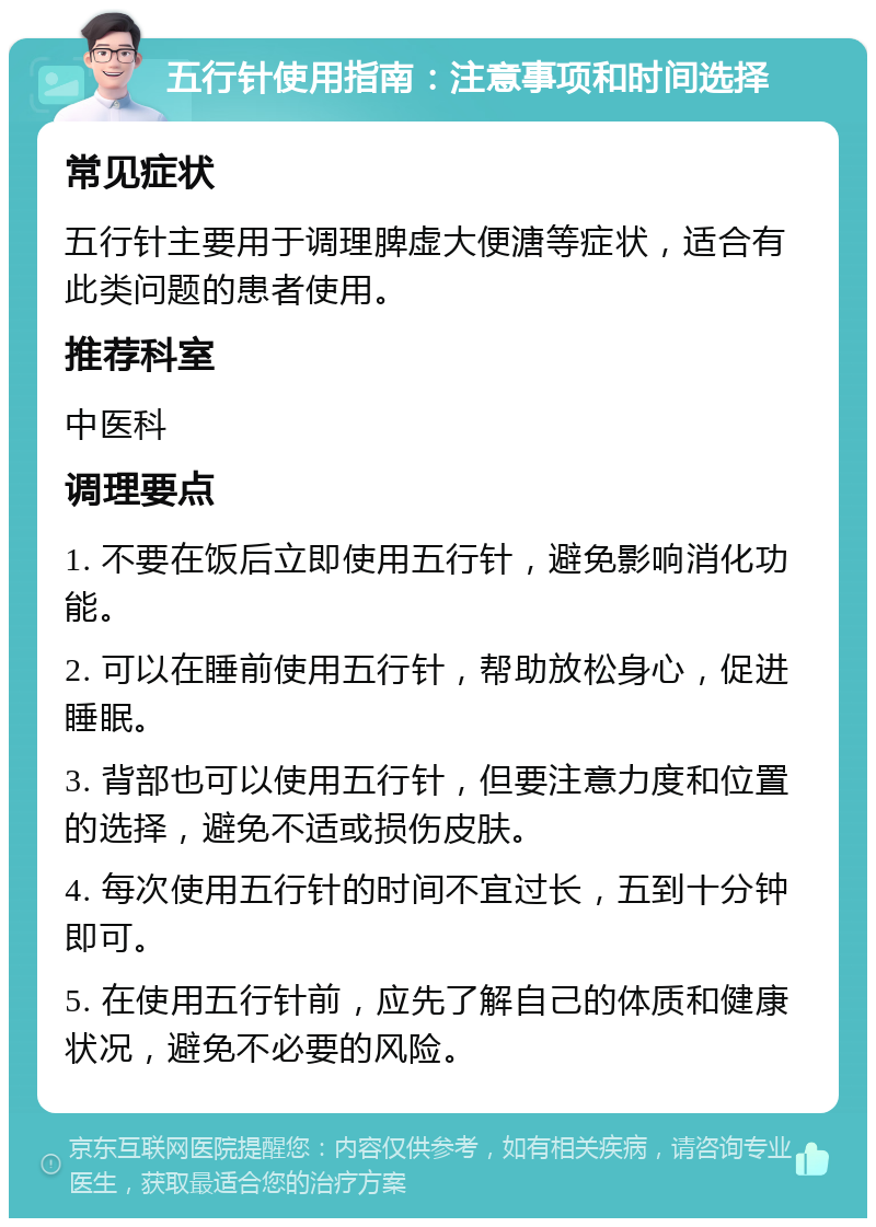 五行针使用指南：注意事项和时间选择 常见症状 五行针主要用于调理脾虚大便溏等症状，适合有此类问题的患者使用。 推荐科室 中医科 调理要点 1. 不要在饭后立即使用五行针，避免影响消化功能。 2. 可以在睡前使用五行针，帮助放松身心，促进睡眠。 3. 背部也可以使用五行针，但要注意力度和位置的选择，避免不适或损伤皮肤。 4. 每次使用五行针的时间不宜过长，五到十分钟即可。 5. 在使用五行针前，应先了解自己的体质和健康状况，避免不必要的风险。