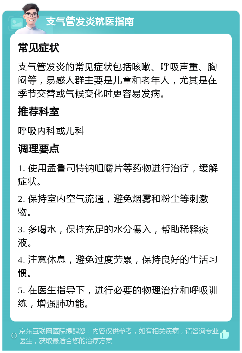 支气管发炎就医指南 常见症状 支气管发炎的常见症状包括咳嗽、呼吸声重、胸闷等，易感人群主要是儿童和老年人，尤其是在季节交替或气候变化时更容易发病。 推荐科室 呼吸内科或儿科 调理要点 1. 使用孟鲁司特钠咀嚼片等药物进行治疗，缓解症状。 2. 保持室内空气流通，避免烟雾和粉尘等刺激物。 3. 多喝水，保持充足的水分摄入，帮助稀释痰液。 4. 注意休息，避免过度劳累，保持良好的生活习惯。 5. 在医生指导下，进行必要的物理治疗和呼吸训练，增强肺功能。