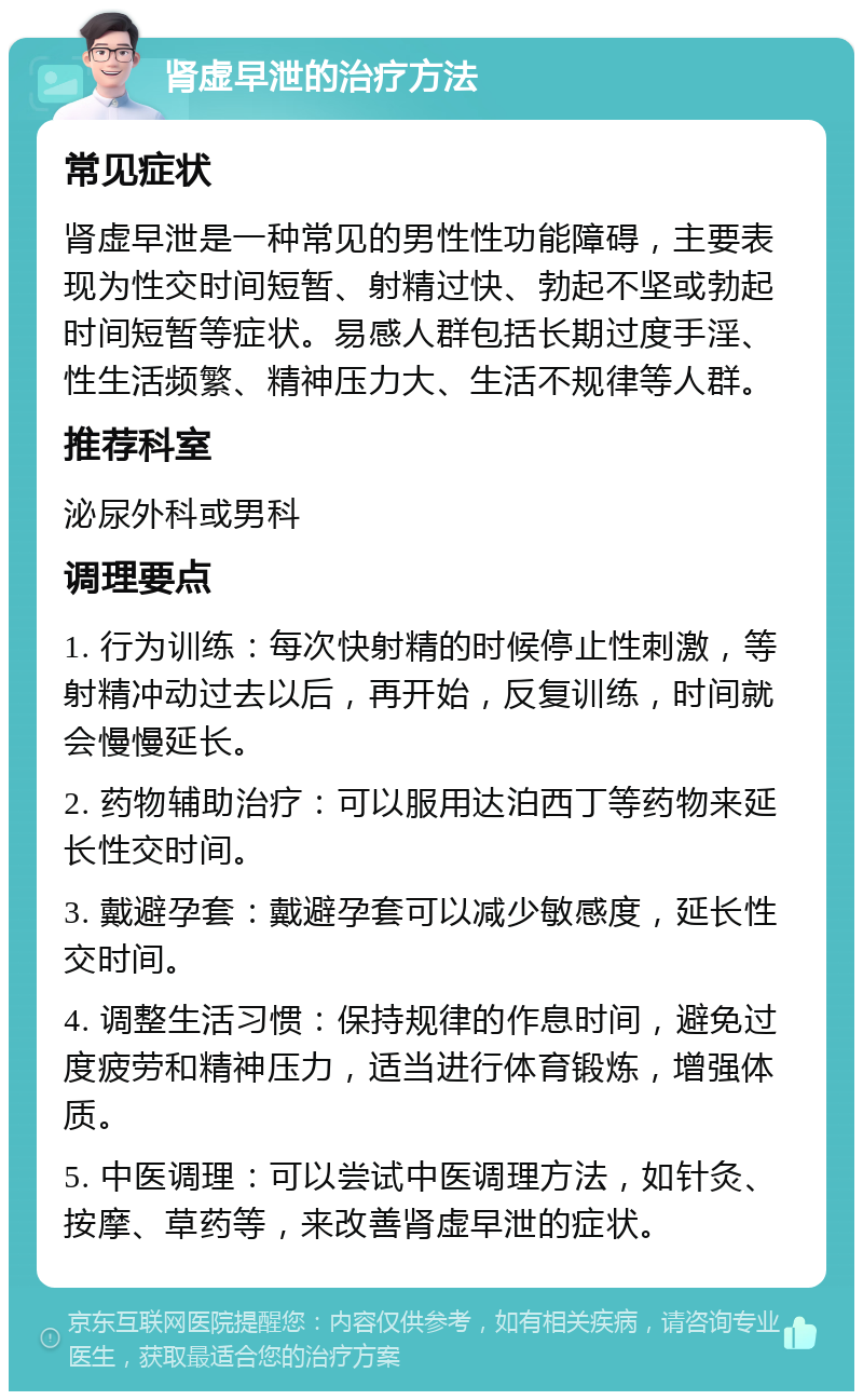 肾虚早泄的治疗方法 常见症状 肾虚早泄是一种常见的男性性功能障碍，主要表现为性交时间短暂、射精过快、勃起不坚或勃起时间短暂等症状。易感人群包括长期过度手淫、性生活频繁、精神压力大、生活不规律等人群。 推荐科室 泌尿外科或男科 调理要点 1. 行为训练：每次快射精的时候停止性刺激，等射精冲动过去以后，再开始，反复训练，时间就会慢慢延长。 2. 药物辅助治疗：可以服用达泊西丁等药物来延长性交时间。 3. 戴避孕套：戴避孕套可以减少敏感度，延长性交时间。 4. 调整生活习惯：保持规律的作息时间，避免过度疲劳和精神压力，适当进行体育锻炼，增强体质。 5. 中医调理：可以尝试中医调理方法，如针灸、按摩、草药等，来改善肾虚早泄的症状。