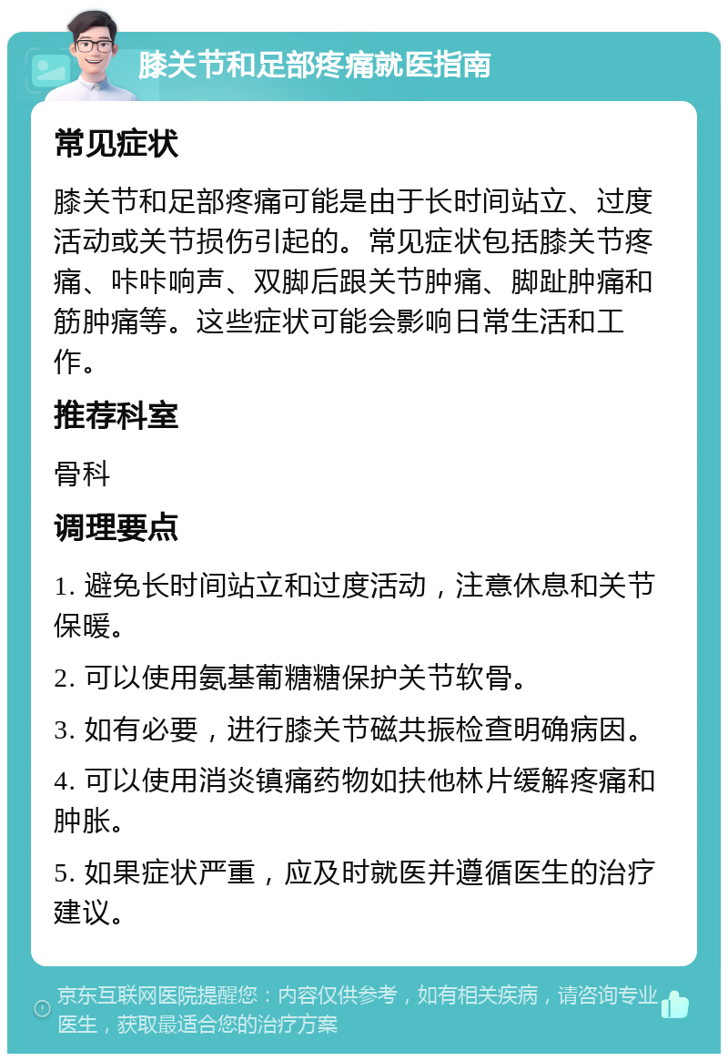 膝关节和足部疼痛就医指南 常见症状 膝关节和足部疼痛可能是由于长时间站立、过度活动或关节损伤引起的。常见症状包括膝关节疼痛、咔咔响声、双脚后跟关节肿痛、脚趾肿痛和筋肿痛等。这些症状可能会影响日常生活和工作。 推荐科室 骨科 调理要点 1. 避免长时间站立和过度活动，注意休息和关节保暖。 2. 可以使用氨基葡糖糖保护关节软骨。 3. 如有必要，进行膝关节磁共振检查明确病因。 4. 可以使用消炎镇痛药物如扶他林片缓解疼痛和肿胀。 5. 如果症状严重，应及时就医并遵循医生的治疗建议。