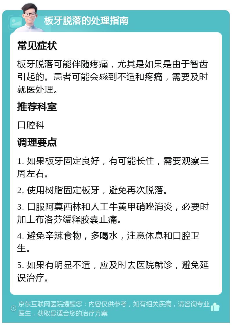 板牙脱落的处理指南 常见症状 板牙脱落可能伴随疼痛，尤其是如果是由于智齿引起的。患者可能会感到不适和疼痛，需要及时就医处理。 推荐科室 口腔科 调理要点 1. 如果板牙固定良好，有可能长住，需要观察三周左右。 2. 使用树脂固定板牙，避免再次脱落。 3. 口服阿莫西林和人工牛黄甲硝唑消炎，必要时加上布洛芬缓释胶囊止痛。 4. 避免辛辣食物，多喝水，注意休息和口腔卫生。 5. 如果有明显不适，应及时去医院就诊，避免延误治疗。