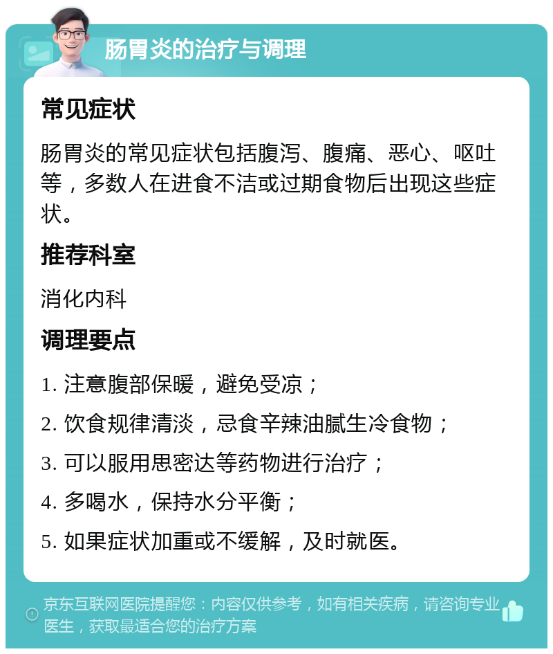 肠胃炎的治疗与调理 常见症状 肠胃炎的常见症状包括腹泻、腹痛、恶心、呕吐等，多数人在进食不洁或过期食物后出现这些症状。 推荐科室 消化内科 调理要点 1. 注意腹部保暖，避免受凉； 2. 饮食规律清淡，忌食辛辣油腻生冷食物； 3. 可以服用思密达等药物进行治疗； 4. 多喝水，保持水分平衡； 5. 如果症状加重或不缓解，及时就医。