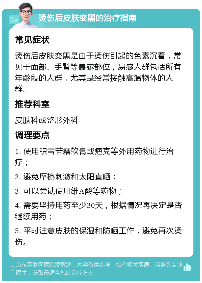 烫伤后皮肤变黑的治疗指南 常见症状 烫伤后皮肤变黑是由于烫伤引起的色素沉着，常见于面部、手臂等暴露部位，易感人群包括所有年龄段的人群，尤其是经常接触高温物体的人群。 推荐科室 皮肤科或整形外科 调理要点 1. 使用积雪苷霜软膏或疤克等外用药物进行治疗； 2. 避免摩擦刺激和太阳直晒； 3. 可以尝试使用维A酸等药物； 4. 需要坚持用药至少30天，根据情况再决定是否继续用药； 5. 平时注意皮肤的保湿和防晒工作，避免再次烫伤。