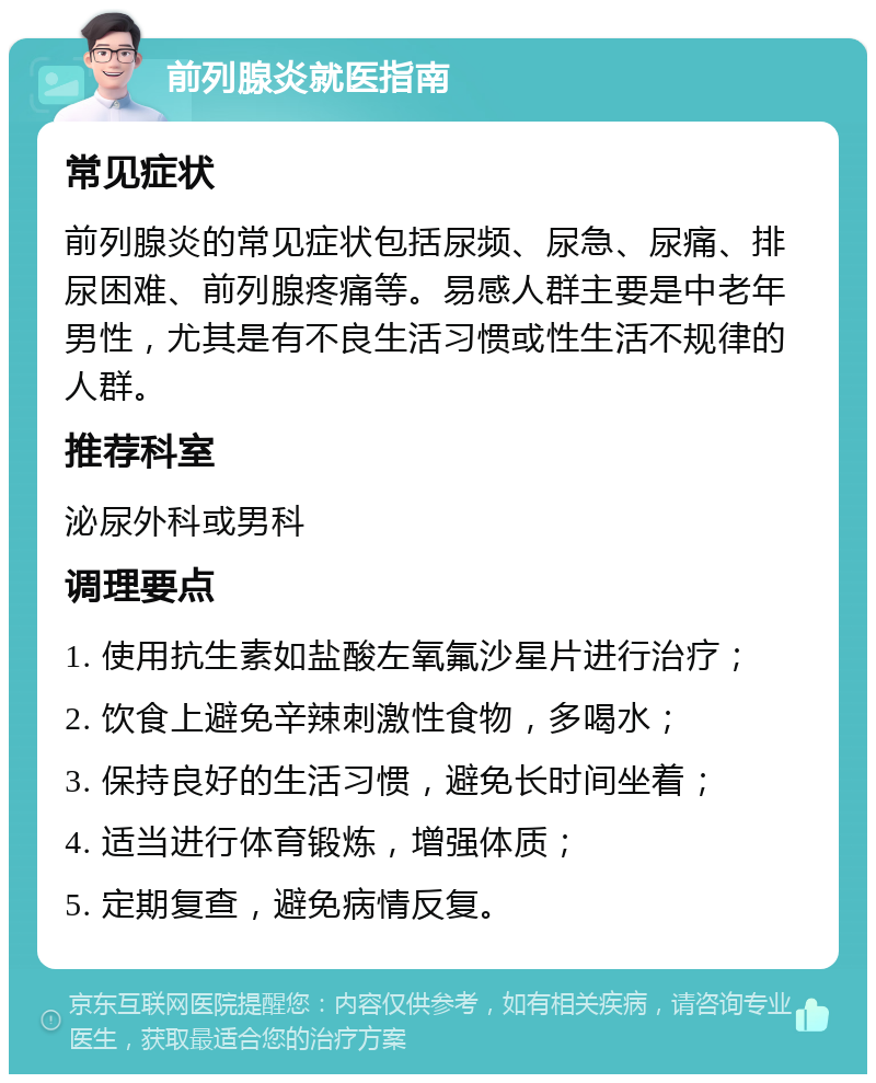 前列腺炎就医指南 常见症状 前列腺炎的常见症状包括尿频、尿急、尿痛、排尿困难、前列腺疼痛等。易感人群主要是中老年男性，尤其是有不良生活习惯或性生活不规律的人群。 推荐科室 泌尿外科或男科 调理要点 1. 使用抗生素如盐酸左氧氟沙星片进行治疗； 2. 饮食上避免辛辣刺激性食物，多喝水； 3. 保持良好的生活习惯，避免长时间坐着； 4. 适当进行体育锻炼，增强体质； 5. 定期复查，避免病情反复。