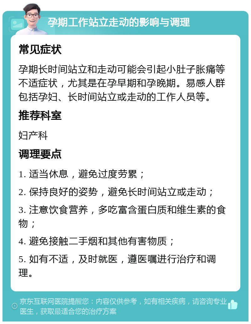 孕期工作站立走动的影响与调理 常见症状 孕期长时间站立和走动可能会引起小肚子胀痛等不适症状，尤其是在孕早期和孕晚期。易感人群包括孕妇、长时间站立或走动的工作人员等。 推荐科室 妇产科 调理要点 1. 适当休息，避免过度劳累； 2. 保持良好的姿势，避免长时间站立或走动； 3. 注意饮食营养，多吃富含蛋白质和维生素的食物； 4. 避免接触二手烟和其他有害物质； 5. 如有不适，及时就医，遵医嘱进行治疗和调理。