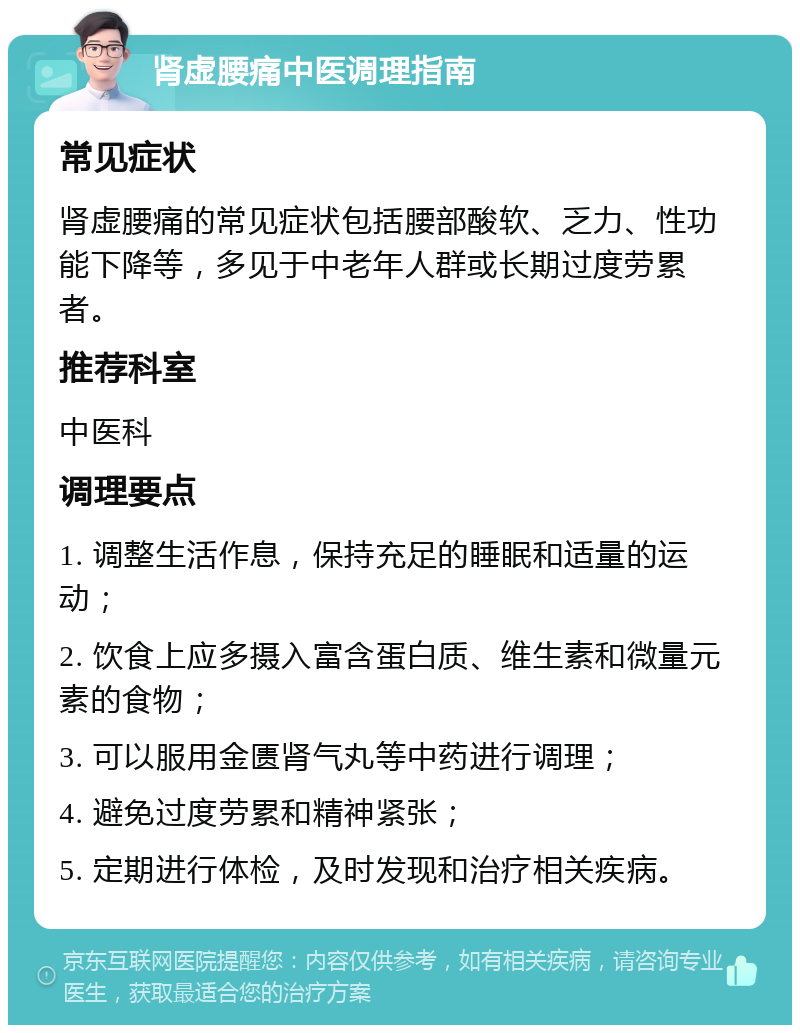 肾虚腰痛中医调理指南 常见症状 肾虚腰痛的常见症状包括腰部酸软、乏力、性功能下降等，多见于中老年人群或长期过度劳累者。 推荐科室 中医科 调理要点 1. 调整生活作息，保持充足的睡眠和适量的运动； 2. 饮食上应多摄入富含蛋白质、维生素和微量元素的食物； 3. 可以服用金匮肾气丸等中药进行调理； 4. 避免过度劳累和精神紧张； 5. 定期进行体检，及时发现和治疗相关疾病。