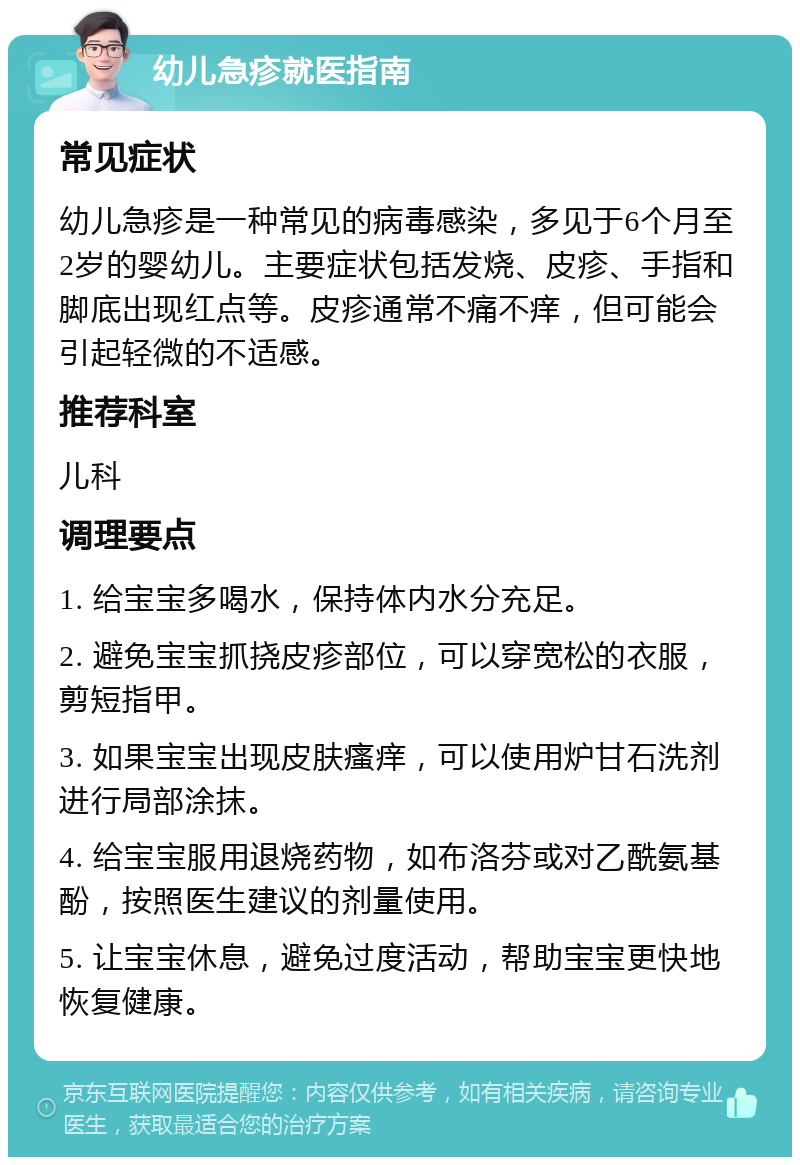 幼儿急疹就医指南 常见症状 幼儿急疹是一种常见的病毒感染，多见于6个月至2岁的婴幼儿。主要症状包括发烧、皮疹、手指和脚底出现红点等。皮疹通常不痛不痒，但可能会引起轻微的不适感。 推荐科室 儿科 调理要点 1. 给宝宝多喝水，保持体内水分充足。 2. 避免宝宝抓挠皮疹部位，可以穿宽松的衣服，剪短指甲。 3. 如果宝宝出现皮肤瘙痒，可以使用炉甘石洗剂进行局部涂抹。 4. 给宝宝服用退烧药物，如布洛芬或对乙酰氨基酚，按照医生建议的剂量使用。 5. 让宝宝休息，避免过度活动，帮助宝宝更快地恢复健康。