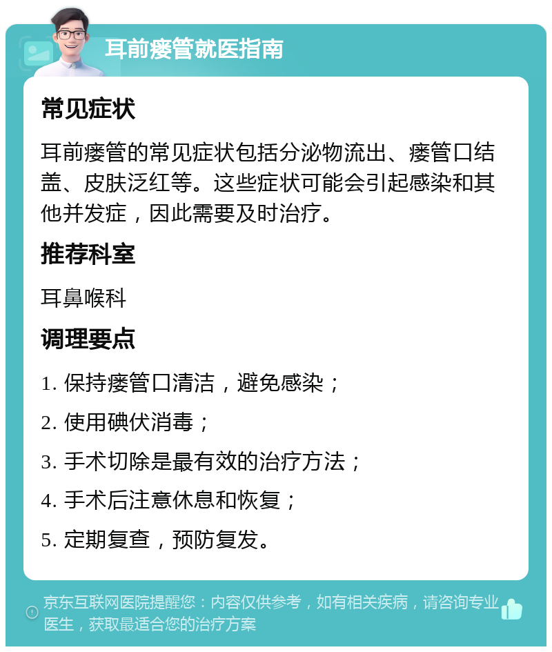 耳前瘘管就医指南 常见症状 耳前瘘管的常见症状包括分泌物流出、瘘管口结盖、皮肤泛红等。这些症状可能会引起感染和其他并发症，因此需要及时治疗。 推荐科室 耳鼻喉科 调理要点 1. 保持瘘管口清洁，避免感染； 2. 使用碘伏消毒； 3. 手术切除是最有效的治疗方法； 4. 手术后注意休息和恢复； 5. 定期复查，预防复发。