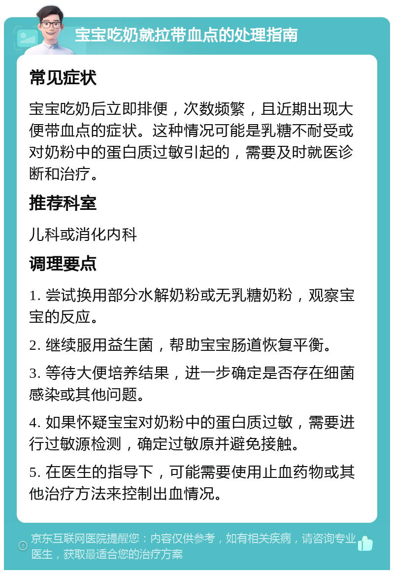 宝宝吃奶就拉带血点的处理指南 常见症状 宝宝吃奶后立即排便，次数频繁，且近期出现大便带血点的症状。这种情况可能是乳糖不耐受或对奶粉中的蛋白质过敏引起的，需要及时就医诊断和治疗。 推荐科室 儿科或消化内科 调理要点 1. 尝试换用部分水解奶粉或无乳糖奶粉，观察宝宝的反应。 2. 继续服用益生菌，帮助宝宝肠道恢复平衡。 3. 等待大便培养结果，进一步确定是否存在细菌感染或其他问题。 4. 如果怀疑宝宝对奶粉中的蛋白质过敏，需要进行过敏源检测，确定过敏原并避免接触。 5. 在医生的指导下，可能需要使用止血药物或其他治疗方法来控制出血情况。