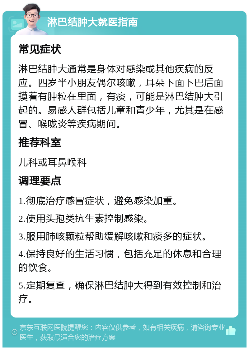 淋巴结肿大就医指南 常见症状 淋巴结肿大通常是身体对感染或其他疾病的反应。四岁半小朋友偶尔咳嗽，耳朵下面下巴后面摸着有肿粒在里面，有痰，可能是淋巴结肿大引起的。易感人群包括儿童和青少年，尤其是在感冒、喉咙炎等疾病期间。 推荐科室 儿科或耳鼻喉科 调理要点 1.彻底治疗感冒症状，避免感染加重。 2.使用头孢类抗生素控制感染。 3.服用肺咳颗粒帮助缓解咳嗽和痰多的症状。 4.保持良好的生活习惯，包括充足的休息和合理的饮食。 5.定期复查，确保淋巴结肿大得到有效控制和治疗。