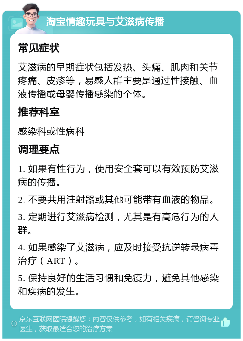 淘宝情趣玩具与艾滋病传播 常见症状 艾滋病的早期症状包括发热、头痛、肌肉和关节疼痛、皮疹等，易感人群主要是通过性接触、血液传播或母婴传播感染的个体。 推荐科室 感染科或性病科 调理要点 1. 如果有性行为，使用安全套可以有效预防艾滋病的传播。 2. 不要共用注射器或其他可能带有血液的物品。 3. 定期进行艾滋病检测，尤其是有高危行为的人群。 4. 如果感染了艾滋病，应及时接受抗逆转录病毒治疗（ART）。 5. 保持良好的生活习惯和免疫力，避免其他感染和疾病的发生。