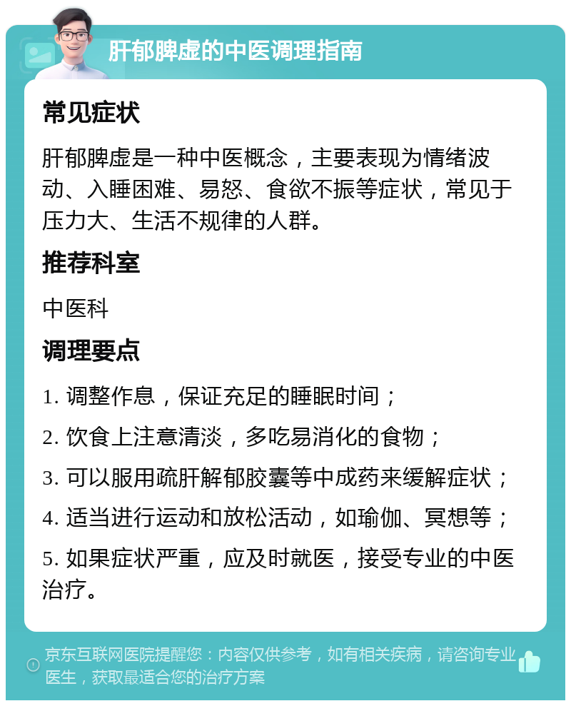 肝郁脾虚的中医调理指南 常见症状 肝郁脾虚是一种中医概念，主要表现为情绪波动、入睡困难、易怒、食欲不振等症状，常见于压力大、生活不规律的人群。 推荐科室 中医科 调理要点 1. 调整作息，保证充足的睡眠时间； 2. 饮食上注意清淡，多吃易消化的食物； 3. 可以服用疏肝解郁胶囊等中成药来缓解症状； 4. 适当进行运动和放松活动，如瑜伽、冥想等； 5. 如果症状严重，应及时就医，接受专业的中医治疗。