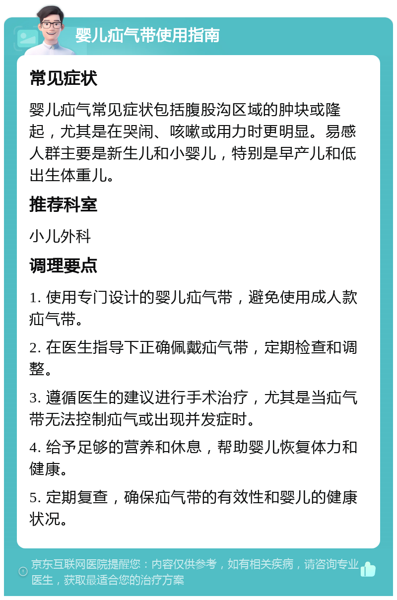 婴儿疝气带使用指南 常见症状 婴儿疝气常见症状包括腹股沟区域的肿块或隆起，尤其是在哭闹、咳嗽或用力时更明显。易感人群主要是新生儿和小婴儿，特别是早产儿和低出生体重儿。 推荐科室 小儿外科 调理要点 1. 使用专门设计的婴儿疝气带，避免使用成人款疝气带。 2. 在医生指导下正确佩戴疝气带，定期检查和调整。 3. 遵循医生的建议进行手术治疗，尤其是当疝气带无法控制疝气或出现并发症时。 4. 给予足够的营养和休息，帮助婴儿恢复体力和健康。 5. 定期复查，确保疝气带的有效性和婴儿的健康状况。